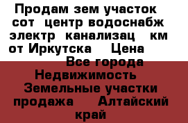 Продам зем.участок 12сот. центр.водоснабж. электр. канализац. 9км. от Иркутска  › Цена ­ 800 000 - Все города Недвижимость » Земельные участки продажа   . Алтайский край